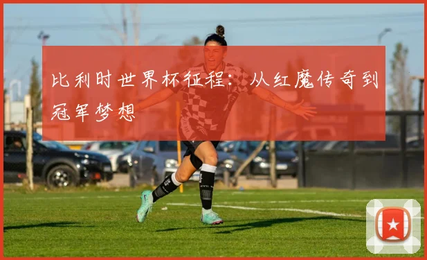 比利时世界杯征程:从红魔传奇到冠军梦想
