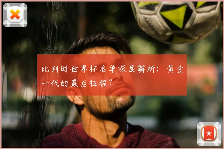 比利时世界杯名单深度解析:黄金一代的最后征程?