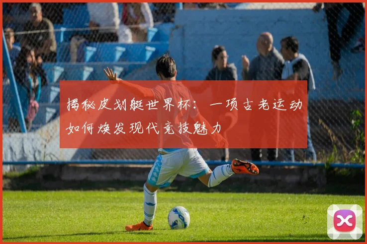 揭秘皮划艇世界杯：一项古老运动如何焕发现代竞技魅力