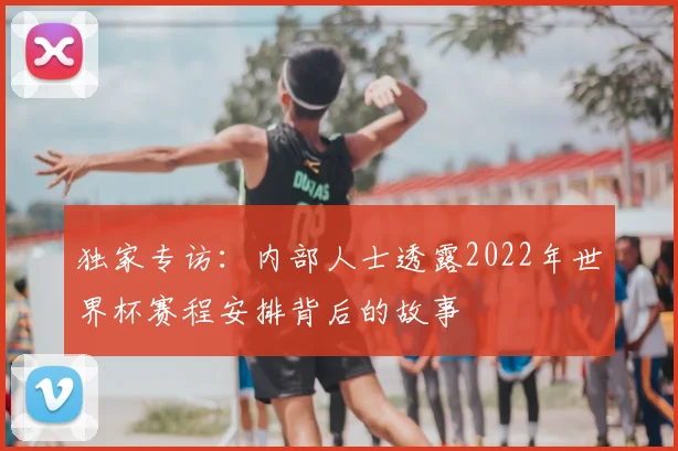独家专访：内部人士透露2022年世界杯赛程安排背后的故事