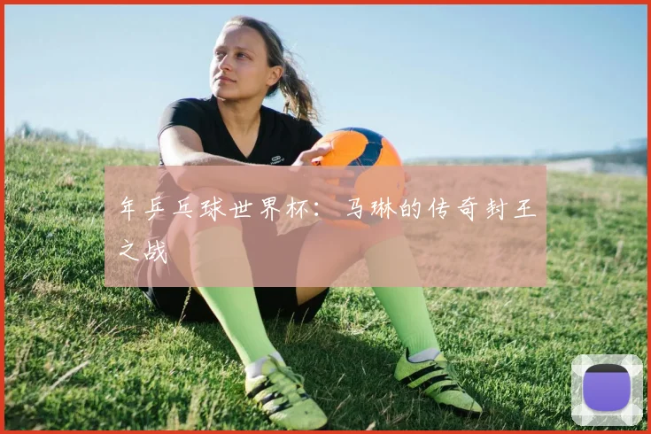 年乒乓球世界杯：马琳的传奇封王之战