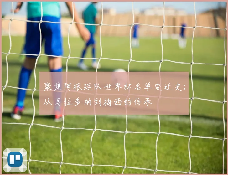 聚焦阿根廷队世界杯名单变迁史：从马拉多纳到梅西的传承