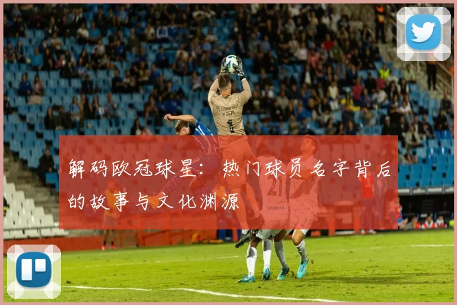 解码欧冠球星：热门球员名字背后的故事与文化渊源