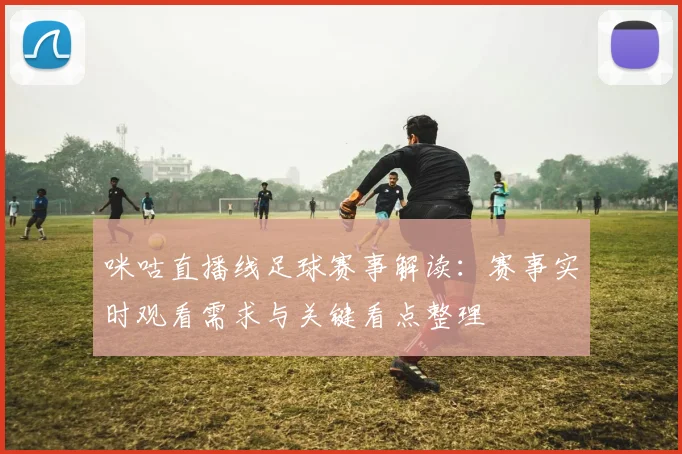 咪咕直播线足球赛事解读：赛事实时观看需求与关键看点整理