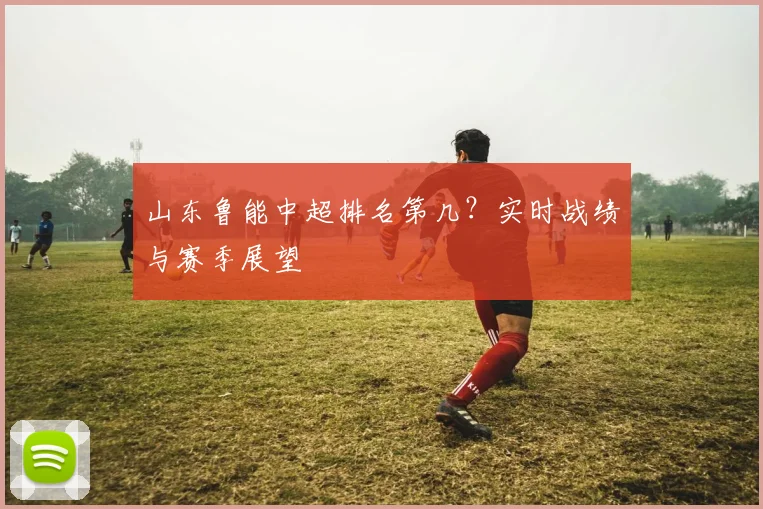 山东鲁能中超排名第几？实时战绩与赛季展望