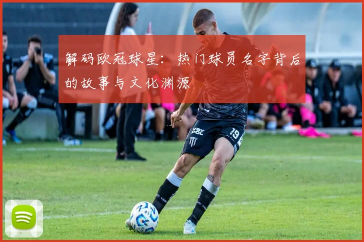 解码欧冠球星：热门球员名字背后的故事与文化渊源