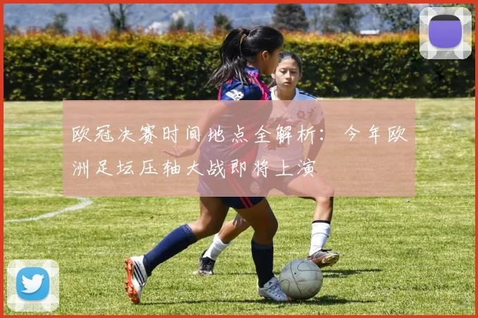 欧冠决赛时间地点全解析：今年欧洲足坛压轴大战即将上演