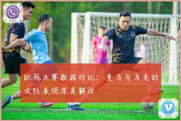 欧冠决赛数据对比：皇马与马竞的攻防表现深度解读
